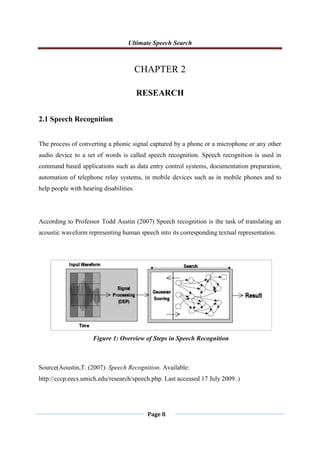 Ultimate Speech Search
Page 8
CHAPTER 2
RESEARCH
2.1 Speech Recognition
The process of converting a phonic signal captured by a phone or a microphone or any other
audio device to a set of words is called speech recognition. Speech recognition is used in
command based applications such as data entry control systems, documentation preparation,
automation of telephone relay systems, in mobile devices such as in mobile phones and to
help people with hearing disabilities.
According to Professor Todd Austin (2007) Speech recognition is the task of translating an
acoustic waveform representing human speech into its corresponding textual representation.
Source(Aoustin,T. (2007). Speech Recognition. Available:
http://cccp.eecs.umich.edu/research/speech.php. Last accessed 17 July 2009. )
Figure 1: Overview of Steps in Speech Recognition
 