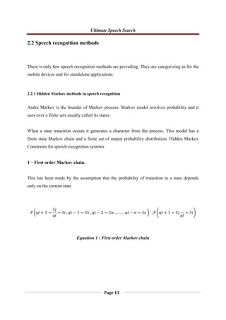 Ultimate Speech Search
Page 13
2.2 Speech recognition methods
There is only few speech recognition methods are prevailing. They are categorizing as for the
mobile devices and for standalone applications.
2.2.1 Hidden Markov methods in speech recognition
Andre Markov is the founder of Markov process. Markov model involves probability and it
uses over a finite sets usually called its states.
When a state transition occurs it generates a character from the process. This model has a
finite state Markov chain and a finite set of output probability distribution. Hidden Markov
Constrains for speech recognition systems
1 – First order Markov chain.
This has been made by the assumption that the probability of transition to a state depends
only on the current state
𝑃 𝑞𝑡 + 1 =
𝑆𝑗
𝑞𝑡
= 𝑆𝑖 , 𝑞𝑡 − 1 = 𝑆𝑘 , 𝑞𝑡 − 2 = 𝑆𝑤 , … . . , 𝑞𝑡 − 𝑛 = 𝑆𝑧 𝑃 𝑞𝑡 + 1 = 𝑆𝑗
𝑞𝑡
= 𝑆𝑖
Equation 1 : First order Markov chain
 