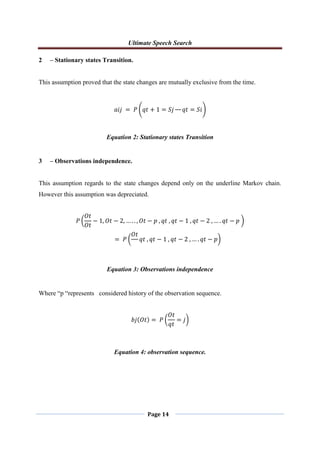 Ultimate Speech Search
Page 14
2 – Stationary states Transition.
This assumption proved that the state changes are mutually exclusive from the time.
𝑎𝑖𝑗 = 𝑃 𝑞𝑡 + 1 = 𝑆𝑗 𝑞𝑡 = 𝑆𝑖
Equation 2: Stationary states Transition
3 – Observations independence.
This assumption regards to the state changes depend only on the underline Markov chain.
However this assumption was depreciated.
𝑃
𝑂𝑡
𝑂𝑡
− 1, 𝑂𝑡 − 2, … . . , 𝑂𝑡 − 𝑝 , 𝑞𝑡 , 𝑞𝑡 − 1 , 𝑞𝑡 − 2 , … . 𝑞𝑡 − 𝑝
= 𝑃
𝑂𝑡
𝑞𝑡 , 𝑞𝑡 − 1 , 𝑞𝑡 − 2 , … . 𝑞𝑡 − 𝑝
Equation 3: Observations independence
Where “p “represents considered history of the observation sequence.
𝑏𝑗 𝑂𝑡 = 𝑃
𝑂𝑡
𝑞𝑡
= 𝑗
Equation 4: observation sequence.
 
