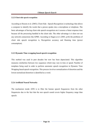 Ultimate Speech Search
Page 16
2.2.2 Client side speech recognition
According to Hosom et al. (2003), Client Side - Speech Recognition is technology that allows
a computer to identify the words that a person speaks into a microphone or telephone. The
basic advantages of having client side speech recognition are it assures a faster response time
because all the processing handled in the client side. The other advantage is it does not use
any network connections like GPRS. According to Hagen at el. (2003, p.66) the problems of
client side speech recognition is, Recognition accuracy and Running time (power
consumption).
2.2.3 Dynamic Time wrapping based speech recognition
This method was used in past decades but now has been depreciated. This algorithm
measures similarities between two sequences which may vary in time or speed. Number of
templates being used in order to perform automatic speech recognition in Dynamic Time
Wrapping based speech recognition. This process involves normalization of distortion and the
lowest normalized distortion is identified as a word.
2.2.4 Artificial Neural Networks
The mechanism inside ANN is to filter the human speech frequencies from the other
frequencies due to the fact that the non speech sound covers higher frequency range than
speech.
 