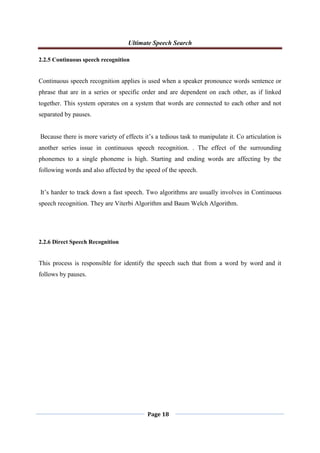 Ultimate Speech Search
Page 18
2.2.5 Continuous speech recognition
Continuous speech recognition applies is used when a speaker pronounce words sentence or
phrase that are in a series or specific order and are dependent on each other, as if linked
together. This system operates on a system that words are connected to each other and not
separated by pauses.
Because there is more variety of effects it‟s a tedious task to manipulate it. Co articulation is
another series issue in continuous speech recognition. . The effect of the surrounding
phonemes to a single phoneme is high. Starting and ending words are affecting by the
following words and also affected by the speed of the speech.
It‟s harder to track down a fast speech. Two algorithms are usually involves in Continuous
speech recognition. They are Viterbi Algorithm and Baum Welch Algorithm.
2.2.6 Direct Speech Recognition
This process is responsible for identify the speech such that from a word by word and it
follows by pauses.
 