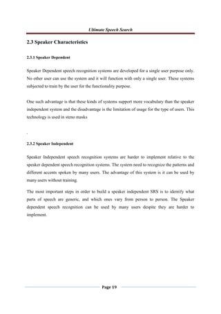 Ultimate Speech Search
Page 19
2.3 Speaker Characteristics
2.3.1 Speaker Dependent
Speaker Dependent speech recognition systems are developed for a single user purpose only.
No other user can use the system and it will function with only a single user. These systems
subjected to train by the user for the functionality purpose.
One such advantage is that these kinds of systems support more vocabulary than the speaker
independent system and the disadvantage is the limitation of usage for the type of users. This
technology is used in steno masks
.
2.3.2 Speaker Independent
Speaker Independent speech recognition systems are harder to implement relative to the
speaker dependent speech recognition systems. The system need to recognize the patterns and
different accents spoken by many users. The advantage of this system is it can be used by
many users without training.
The most important steps in order to build a speaker independent SRS is to identify what
parts of speech are generic, and which ones vary from person to person. The Speaker
dependent speech recognition can be used by many users despite they are harder to
implement.
 