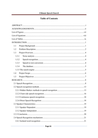 Ultimate Speech Search
Page iii
Table of Contents
ABSTRACT................................................................................................................................i
ACKNOWLEDGEMENTS.......................................................................................................ii
List of Figures..........................................................................................................................vii
List of Equations.................................................................................................................... viii
List of Tables ............................................................................................................................ix
INTRODUCTION .....................................................................................................................1
1.1 Project Background.....................................................................................................1
1.2 Problem Description....................................................................................................2
1.3 Project Overview.........................................................................................................4
1.3.1 Noise analysis ......................................................................................................4
1.3.2 Speech recognition...............................................................................................4
1.3.3 Speech to text conversion ....................................................................................4
1.3.4 The database.........................................................................................................5
1.3.5 The search engine ......................................................................................................5
1.4 Project Scope...............................................................................................................6
1.5 Project Objectives .......................................................................................................7
RESEARCH...............................................................................................................................8
2.1 Speech Recognition..........................................................................................................8
2.2 Speech recognition methods...........................................................................................13
2.2.1 Hidden Markov methods in speech recognition......................................................13
2.2.2 Client side speech recognition.................................................................................16
2.2.5 Continuous speech recognition................................................................................18
2.2.6 Direct Speech Recognition ......................................................................................18
2.3 Speaker Characteristics ..................................................................................................19
2.3.1 Speaker Dependent..................................................................................................19
2.3.2 Speaker Independent................................................................................................19
2.3.3 Conclusion...................................................................................................................20
2.4 Speech Recognition mechanisms...................................................................................21
2.4.1 Isolated word recognition........................................................................................21
 