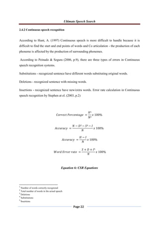 Ultimate Speech Search
Page 22
2.4.2 Continuous speech recognition
According to Hunt, A. (1997) Continuous speech is more difficult to handle because it is
difficult to find the start and end points of words and Co articulation - the production of each
phoneme is affected by the production of surrounding phonemes.
According to Peinado & Segura (2006, p.9), there are three types of errors in Continuous
speech recognition systems.
Substitutions - recognized sentence have different words substituting original words.
Deletions - recognized sentence with missing words.
Insertions - recognized sentence have new/extra words. Error rate calculation in Continuous
speech recognition by Stephen at el. (2003, p.2)
𝐶𝑜𝑟𝑟𝑒𝑐𝑡 𝑃𝑒𝑟𝑐𝑒𝑛𝑡𝑎𝑔𝑒 =
𝐻1
𝑁2
𝑥 100%
𝐴𝑐𝑐𝑢𝑟𝑎𝑐𝑦 =
𝑁 − 𝐷3 − 𝑆4 − 𝐼
𝑁
𝑥 100%
𝐴𝑐𝑐𝑢𝑟𝑎𝑐𝑦 =
𝐻 − 𝐼
𝑁
𝑥 100%
𝑊𝑜𝑟𝑑 𝐸𝑟𝑟𝑜𝑟 𝑟𝑎𝑡𝑒 =
𝑆 + 𝐷 + 𝐼5
𝑁
𝑥 100%
Equation 6: CSR Equations
1
Number of words correctly recognized
2
Total number of words in the actual speech
3
Deletions
4
Substitutions
5
Insertions
 