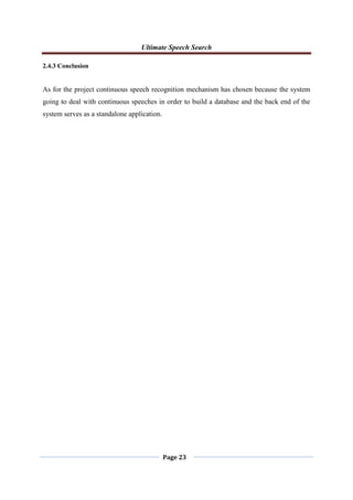 Ultimate Speech Search
Page 23
2.4.3 Conclusion
As for the project continuous speech recognition mechanism has chosen because the system
going to deal with continuous speeches in order to build a database and the back end of the
system serves as a standalone application.
 