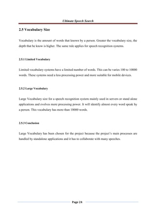 Ultimate Speech Search
Page 24
2.5 Vocabulary Size
Vocabulary is the amount of words that known by a person. Greater the vocabulary size, the
depth that he know is higher. The same rule applies for speech recognition systems.
2.5.1 Limited Vocabulary
Limited vocabulary systems have a limited number of words. This can be varies 100 to 10000
words. These systems need a less processing power and more suitable for mobile devices.
2.5.2 Large Vocabulary
Large Vocabulary size for a speech recognition system mainly used in servers or stand alone
applications and evolves more processing power. It will identify almost every word speak by
a person. This vocabulary has more than 10000 words.
2.5.3 Conclusion
Large Vocabulary has been chosen for the project because the project‟s main processes are
handled by standalone applications and it has to collaborate with many speeches.
 