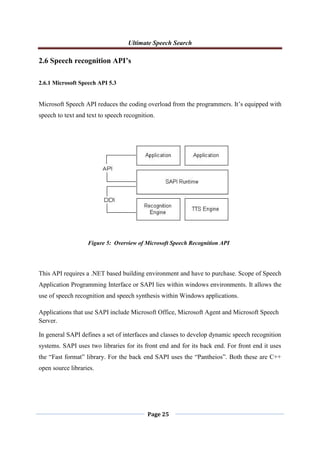 Ultimate Speech Search
Page 25
2.6 Speech recognition API’s
2.6.1 Microsoft Speech API 5.3
Microsoft Speech API reduces the coding overload from the programmers. It‟s equipped with
speech to text and text to speech recognition.
This API requires a .NET based building environment and have to purchase. Scope of Speech
Application Programming Interface or SAPI lies within windows environments. It allows the
use of speech recognition and speech synthesis within Windows applications.
Applications that use SAPI include Microsoft Office, Microsoft Agent and Microsoft Speech
Server.
In general SAPI defines a set of interfaces and classes to develop dynamic speech recognition
systems. SAPI uses two libraries for its front end and for its back end. For front end it uses
the “Fast format” library. For the back end SAPI uses the “Pantheios”. Both these are C++
open source libraries.
Figure 5: Overview of Microsoft Speech Recognition API
 