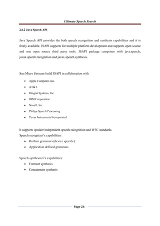 Ultimate Speech Search
Page 26
2.6.2 Java Speech API
Java Speech API provides the both speech recognition and synthesis capabilities and it is
freely available. JSAPI supports for multiple platform development and supports open source
and non open source third party tools. JSAPI package comprises with java.speech,
javax.speech.recognition and javax.speech.synthesis.
Sun Micro Systems build JSAPI in collaboration with
 Apple Computer, Inc.
 AT&T
 Dragon Systems, Inc.
 IBM Corporation
 Novell, Inc.
 Philips Speech Processing
 Texas Instruments Incorporated
It supports speaker independent speech recognition and W3C standards.
Speech recognizer‟s capabilities:
 Built-in grammars (device specific)
 Application defined grammars
Speech synthesizer‟s capabilities:
 Formant synthesis
 Concatenate synthesis
 