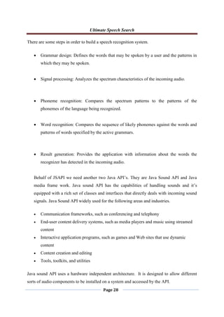 Ultimate Speech Search
Page 28
There are some steps in order to build a speech recognition system.
 Grammar design: Defines the words that may be spoken by a user and the patterns in
which they may be spoken.
 Signal processing: Analyzes the spectrum characteristics of the incoming audio.
 Phoneme recognition: Compares the spectrum patterns to the patterns of the
phonemes of the language being recognized.
 Word recognition: Compares the sequence of likely phonemes against the words and
patterns of words specified by the active grammars.
 Result generation: Provides the application with information about the words the
recognizer has detected in the incoming audio.
Behalf of JSAPI we need another two Java API‟s. They are Java Sound API and Java
media frame work. Java sound API has the capabilities of handling sounds and it‟s
equipped with a rich set of classes and interfaces that directly deals with incoming sound
signals. Java Sound API widely used for the following areas and industries.
 Communication frameworks, such as conferencing and telephony
 End-user content delivery systems, such as media players and music using streamed
content
 Interactive application programs, such as games and Web sites that use dynamic
content
 Content creation and editing
 Tools, toolkits, and utilities
Java sound API uses a hardware independent architecture. It is designed to allow different
sorts of audio components to be installed on a system and accessed by the API.
 