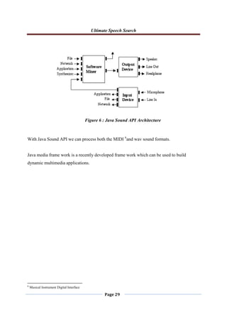 Ultimate Speech Search
Page 29
With Java Sound API we can process both the MIDI 6
and wav sound formats.
Java media frame work is a recently developed frame work which can be used to build
dynamic multimedia applications.
6
Musical Instrument Digital Interface
Figure 6 : Java Sound API Architecture
 