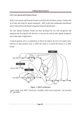 Ultimate Speech Search
Page 30
2.6.2.1 Java Speech and Grammar format
JSGF or Java speech and Grammar Format was built by the Sun Micro systems. It defines the
set of rules and words for speech recognition. JSGF is plat form independent specification
and it is derived from the Speech recognition Grammar Specification.
The Java Speech Grammar Format has been developed for use with recognizers that
implement the Java Speech API. However, it may also be used by other speech recognizers
and in other types of applications.
A typical grammar rule is a composition of what to be spoken, the text to be spoken and a
reference to other grammar rules. A JSGF file comes in a normal file format or in XML
format.
source (anon. (nd). JSGF Architecture. Available: http://www.cs.cmu.edu/. Last accessed
24th
july 2009.)
Figure 7 : JSGF Architecture
 
