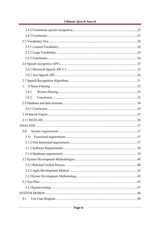 Ultimate Speech Search
Page iv
2.4.2 Continuous speech recognition................................................................................22
2.4.3 Conclusion...............................................................................................................23
2.5 Vocabulary Size .............................................................................................................24
2.5.1 Limited Vocabulary.................................................................................................24
2.5.2 Large Vocabulary ....................................................................................................24
2.5.3 Conclusion...............................................................................................................24
2.6 Speech recognition API‟s...............................................................................................25
2.6.1 Microsoft Speech API 5.3 .......................................................................................25
2.6.2 Java Speech API......................................................................................................26
2.7 Speech Recognition Algorithms ....................................................................................31
1. 8 Noise Filtering ...........................................................................................................32
1.8.1 Weiner filtering..................................................................................................33
1.8.2 Conclusion .........................................................................................................33
2.9 Database and data structure............................................................................................34
2.9.1 Conclusion...............................................................................................................34
2.10 Search Engine...............................................................................................................35
2.11 MATLAB.....................................................................................................................36
ANALYSIS..............................................................................................................................37
3.0 System requirements .................................................................................................37
3.11 Functional requirements ........................................................................................37
3.1.2 Non functional requirements ...................................................................................37
3.1.3 Software Requirements............................................................................................38
3.1.4 Hardware requirements............................................................................................39
3.2 System Development Methodologies.............................................................................40
3.2.1 Rational Unified Process .........................................................................................40
3.2.2 Agile Development Method ....................................................................................43
3.2.3Scrum Development Methodology...........................................................................45
3.3 Test Plan.........................................................................................................................47
3.3.1System testing...........................................................................................................47
SYSTEM DESIGN..................................................................................................................48
4.1 Use Case Diagram.....................................................................................................48
 
