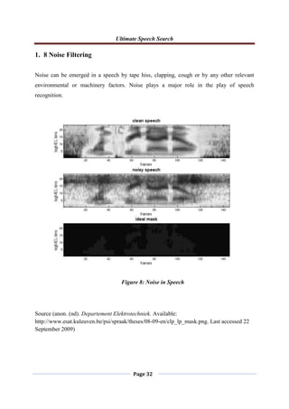 Ultimate Speech Search
Page 32
1. 8 Noise Filtering
Noise can be emerged in a speech by tape hiss, clapping, cough or by any other relevant
environmental or machinery factors. Noise plays a major role in the play of speech
recognition.
Source (anon. (nd). Departement Elektrotechniek. Available:
http://www.esat.kuleuven.be/psi/spraak/theses/08-09-en/clp_lp_mask.png. Last accessed 22
September 2009)
Figure 8: Noise in Speech
 