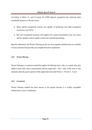 Ultimate Speech Search
Page 33
According to Khan, E., and Levinson, R (1998) Speech recognition has achieved quite
remarkable progress in the past years.
 Many speech recognition systems are capable of producing very high recognition
accuracies (over 98%).
 But such recognition accuracy only applies for a quiet environment (very low noise)
and for speakers whose sample words were used during training.
Spectral subtraction and Weiner filtering are the two most popular methods that are available
in noise reduction because they are straight forward to implement.
1.8.1 Weiner filtering
Weiner filtering is a common model that applies for filtering noise. z(k), is a signal, s(k), plus
additive noise, n(k), that is uncorrelated with the signal z(k) = s(k) + n(k). If the noise is also
stationary then the power spectra of the signal and noise add 𝑃𝑧 𝑤 = 𝑃𝑠 𝑤 + 𝑃, 𝑤
1.8.2 Conclusion
Weiner filtering method has been chosen to the project because it is widely acceptable
method and so easy to implement.
 