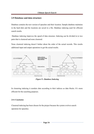 Ultimate Speech Search
Page 34
2.9 Database and data structure
Database contains the text version of speeches and their location. Sample database maintains
in the hard disk and the locations are saved in a file. Database indexing used for efficient
search results.
Database indexing improves the speed of data structure. Indexing can be divided in to two
parts that is clustered and none clustered.
None clustered indexing doesn‟t bother about the order of the actual records. This results
additional input and output operations to get the actual results.
In clustering indexing it reorders data according to their indexes as data blocks. It‟s more
efficient for the searching purposes.
2.9.1 Conclusion
Clustered indexing has been chosen for the project because the system evolves search
operation for speeches.
Figure 9 : Database Indexing
 