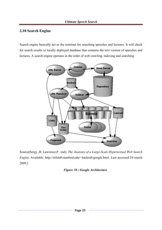 Ultimate Speech Search
Page 35
2.10 Search Engine
Search engine basically act as the terminal for searching speeches and lectures. It will check
for search results in locally deployed database that contains the text version of speeches and
lectures. A search engine operates in the order of web crawling, indexing and searching.
Source(Sergy ,B. Lawrence,P.. (nd). The Anatomy of a Large-Scale Hypertextual Web Search
Engine. Available: http://infolab.stanford.edu/~backrub/google.html. Last accessed 24 march
2009.)
Figure 10 : Google Architecture
 
