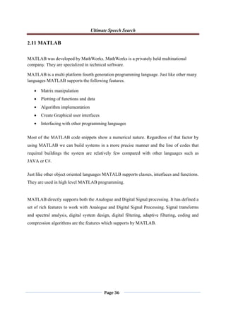 Ultimate Speech Search
Page 36
2.11 MATLAB
MATLAB was developed by MathWorks. MathWorks is a privately held multinational
company. They are specialized in technical software.
MATLAB is a multi platform fourth generation programming language. Just like other many
languages MATLAB supports the following features.
 Matrix manipulation
 Plotting of functions and data
 Algorithm implementation
 Create Graphical user interfaces
 Interfacing with other programming languages
Most of the MATLAB code snippets show a numerical nature. Regardless of that factor by
using MATLAB we can build systems in a more precise manner and the line of codes that
required buildings the system are relatively few compared with other languages such as
JAVA or C#.
Just like other object oriented languages MATALB supports classes, interfaces and functions.
They are used in high level MATLAB programming.
MATLAB directly supports both the Analogue and Digital Signal processing. It has defined a
set of rich features to work with Analogue and Digital Signal Processing. Signal transforms
and spectral analysis, digital system design, digital filtering, adaptive filtering, coding and
compression algorithms are the features which supports by MATLAB.
 