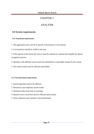 Ultimate Speech Search
Page 37
CHAPTER 3
ANALYSIS
3.0 System requirements
3.11 Functional requirements
1. The application must convert to speech or the lecture to a text format.
2. Converted text should be visible to the user.
3. If the speech or the lecture has noise it must be reduced in a manner that eligible for speech
recognition process.
4. Speeches with different accent need to be identified in a reasonable manner by the system.
5. The search results must be efficient and reliable.
3.1.2 Non functional requirements
1. Search algorithm need to be efficient.
2. Should not cater duplicate search results.
3. Should not take more time in searching.
4. Speech to text conversion must be efficient and accurate.
5. Noise reduction must maintain a fair performance.
 
