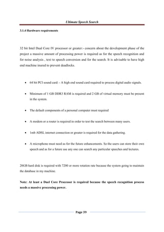 Ultimate Speech Search
Page 39
3.1.4 Hardware requirements
32 bit Intel Dual Core IV processor or greater:- concern about the development phase of the
project a massive amount of processing power is required as for the speech recognition and
for noise analysis , text to speech conversion and for the search. It is advisable to have high
end machine inured to prevent deadlocks.
 64 bit PCI sound card: - A high end sound card required to process digital audio signals.
 Minimum of 1 GB DDR3 RAM is required and 2 GB of virtual memory must be present
in the system.
 The default components of a personal computer must required
 A modem or a router is required in order to test the search between many users.
 1mb ADSL internet connection or greater is required for the data gathering.
 A microphone must need as for the future enhancements. So the users can store their own
speech and as for a future use any one can search any particular speeches and lectures.
20GB hard disk is required with 7200 or more rotation rate because the system going to maintain
the database in my machine.
Note: At least a Duel Core Processor is required because the speech recognition process
needs a massive processing power.
 