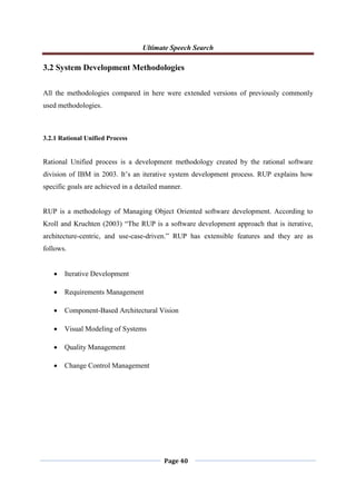 Ultimate Speech Search
Page 40
3.2 System Development Methodologies
All the methodologies compared in here were extended versions of previously commonly
used methodologies.
3.2.1 Rational Unified Process
Rational Unified process is a development methodology created by the rational software
division of IBM in 2003. It‟s an iterative system development process. RUP explains how
specific goals are achieved in a detailed manner.
RUP is a methodology of Managing Object Oriented software development. According to
Kroll and Kruchten (2003) “The RUP is a software development approach that is iterative,
architecture-centric, and use-case-driven.” RUP has extensible features and they are as
follows.
 Iterative Development
 Requirements Management
 Component-Based Architectural Vision
 Visual Modeling of Systems
 Quality Management
 Change Control Management
 