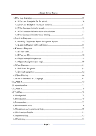 Ultimate Speech Search
Page v
4.2 Use case description.......................................................................................................50
4.2.1 Use case description for file upload ........................................................................50
4.2.2Use Case description for play an audio file..............................................................51
4.2.3 Use Case description for search...............................................................................52
4.2.4 Use Case description for noise reduced output .......................................................53
4.2.5 Use Case description for noise filtering ..................................................................54
4.3 Activity Diagrams ..........................................................................................................55
4.3.1Activity Diagram for Speech Recognition System...................................................55
4.3.2 Activity Diagram for Noise filtering .......................................................................56
4.4 Sequence Diagrams........................................................................................................57
4.4.1 Select a file ..............................................................................................................57
4.4.2 Play wav file ............................................................................................................58
4.4.3Speech recognition pre stage ....................................................................................59
4.4.4Speech Recognition post stage .................................................................................60
4.5 Class Diagrams...............................................................................................................61
4.5.1 GUI and the system .................................................................................................61
4.5.2 Speech recognition ..................................................................................................62
4.6 Noise Filtering................................................................................................................64
4.7 Code to filter noise in C Language.................................................................................67
CHAPTER 5 ............................................................................................................................73
5.0 Implementation ..................................................................................................................73
CHAPTER 6 ............................................................................................................................78
6.0 Test Plan.............................................................................................................................78
6.1 Background ....................................................................................................................78
6.2 Introduction....................................................................................................................78
6.3 Assumptions...................................................................................................................79
6.4 Features to be tested .......................................................................................................79
6.5 Suspension and resumption criteria ...............................................................................80
6.6 Environmental needs......................................................................................................81
6.7 System testing ................................................................................................................82
6.8 Unit testing.....................................................................................................................83
 