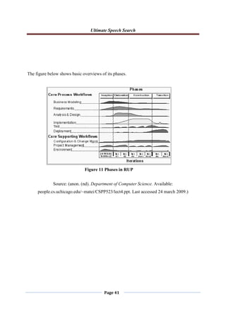 Ultimate Speech Search
Page 41
The figure below shows basic overviews of its phases.
Source: (anon. (nd). Department of Computer Science. Available:
people.cs.uchicago.edu/~matei/CSPP523/lect4.ppt. Last accessed 24 march 2009.)
Figure 11 Phases in RUP
 