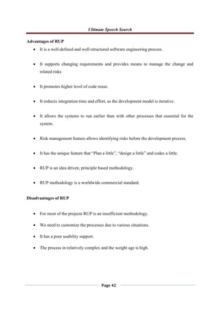 Ultimate Speech Search
Page 42
Advantages of RUP
 It is a well-defined and well-structured software engineering process.
 It supports changing requirements and provides means to manage the change and
related risks
 It promotes higher level of code reuse.
 It reduces integration time and effort, as the development model is iterative.
 It allows the systems to run earlier than with other processes that essential for the
system.
 Risk management feature allows identifying risks before the development process.
 It has the unique feature that “Plan a little”, “design a little” and codes a little.
 RUP is an idea driven, principle based methodology.
 RUP methodology is a worldwide commercial standard.
Disadvantages of RUP
 For most of the projects RUP is an insufficient methodology.
 We need to customize the processes due to various situations.
 It has a poor usability support.
 The process in relatively complex and the weight age is high.
 