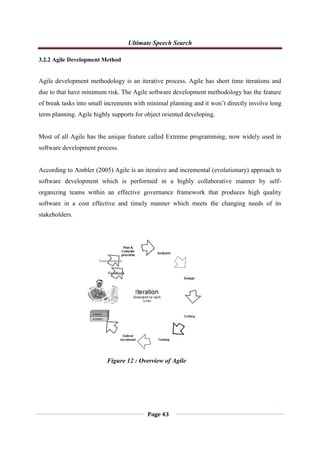 Ultimate Speech Search
Page 43
3.2.2 Agile Development Method
Agile development methodology is an iterative process. Agile has short time iterations and
due to that have minimum risk. The Agile software development methodology has the feature
of break tasks into small increments with minimal planning and it won‟t directly involve long
term planning. Agile highly supports for object oriented developing.
Most of all Agile has the unique feature called Extreme programming, now widely used in
software development process.
According to Ambler (2005) Agile is an iterative and incremental (evolutionary) approach to
software development which is performed in a highly collaborative manner by self-
organizing teams within an effective governance framework that produces high quality
software in a cost effective and timely manner which meets the changing needs of its
stakeholders.
Figure 12 : Overview of Agile
 