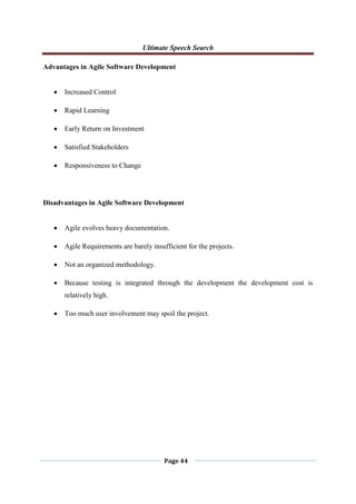 Ultimate Speech Search
Page 44
Advantages in Agile Software Development
 Increased Control
 Rapid Learning
 Early Return on Investment
 Satisfied Stakeholders
 Responsiveness to Change
Disadvantages in Agile Software Development
 Agile evolves heavy documentation.
 Agile Requirements are barely insufficient for the projects.
 Not an organized methodology.
 Because testing is integrated through the development the development cost is
relatively high.
 Too much user involvement may spoil the project.
 
