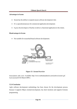 Ultimate Speech Search
Page 46
Advantages in Scrum
 Scrum has the ability to respond unseen software development risks
 It‟s a specialized process for commercial application development.
 It gives the developers of facility to deliver a functional application to the clients.
Disadvantages in Scrum
 Not suitable for researched based software developments.
Source[anon. (nd). anon. Available: http://www.methodsandtools.com/archive/scrum1.gif.
Last accessed 26 th March 2009.]
3.2.4 Conclusion
Agile software development methodology has been chosen for the development process
because it supports Object oriented development, has short iterations and supports Extreme
programming.
Figure 13 : Scrum Overview
 