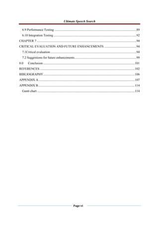 Ultimate Speech Search
Page vi
6.9 Performance Testing ......................................................................................................89
6.10 Integration Testing .......................................................................................................92
CHAPTER 7 ............................................................................................................................94
CRITICAL EVALUATION AND FUTURE ENHANCEMENTS ........................................94
7.1Critical evaluation ...........................................................................................................94
7.2 Suggestions for future enhancements.............................................................................99
8.0 Conclusion ..................................................................................................................101
REFERENCES ......................................................................................................................102
BIBLIOGRAPHY..................................................................................................................106
APPENDIX A........................................................................................................................107
APPENDIX B........................................................................................................................114
Gantt chart..........................................................................................................................114
 