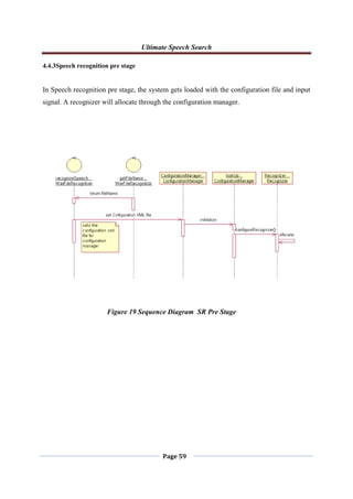 Ultimate Speech Search
Page 59
4.4.3Speech recognition pre stage
In Speech recognition pre stage, the system gets loaded with the configuration file and input
signal. A recognizer will allocate through the configuration manager.
Figure 19 Sequence Diagram SR Pre Stage
 