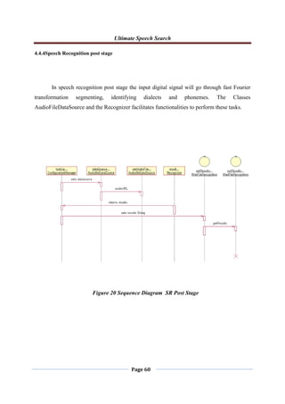 Ultimate Speech Search
Page 60
4.4.4Speech Recognition post stage
In speech recognition post stage the input digital signal will go through fast Fourier
transformation segmenting, identifying dialects and phonemes. The Classes
AudioFileDataSource and the Recognizer facilitates functionalities to perform these tasks.
Figure 20 Sequence Diagram SR Post Stage
 