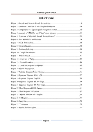 Ultimate Speech Search
Page vii
List of Figures
Figure 1: Overview of Steps in Speech Recognition.................................................................8
Figure 2 : Graphical Overview of the Recognition Process ....................................................10
Figure 3: Components of a typical speech recognition system................................................12
Figure 4 : example of HMM for word “Yes” on an utterance.................................................15
Figure 5: Overview of Microsoft Speech Recognition API ...................................................25
Figure 6 : Java Sound API Architecture ..................................................................................29
Figure 7 : JSGF Architecture...................................................................................................30
Figure 8: Noise in Speech........................................................................................................32
Figure 9 : Database Indexing...................................................................................................34
Figure 10 : Google Architecture ..............................................................................................35
Figure 11 Phases in RUP .........................................................................................................41
Figure 12 : Overview of Agile.................................................................................................43
Figure 13 : Scrum Overview....................................................................................................46
Figure 15 : Use Case Diagram for System...............................................................................48
Figure 16 Speech Recognition.................................................................................................55
Figure 17 Activity Diagram Noise Filtering...........................................................................56
Figure 18 Sequence Diagram Select a file...............................................................................57
Figure 19 Sequence Diagram Play File ...................................................................................58
Figure 20 Sequence Diagram SR Pre Stage............................................................................59
Figure 21 Sequence Diagram SR Post Stage..........................................................................60
Figure 22 Class Diagrams GUI & System...............................................................................61
Figure 23 Class Diagram SR System.......................................................................................62
Figure 24 : Speech Search Class Diagram...............................................................................63
Figure 25: SR Engine...............................................................................................................73
Figure 26 Open file..................................................................................................................74
Figure 27: Text output .............................................................................................................75
Figure 28 Speech Search Engine .............................................................................................77
 