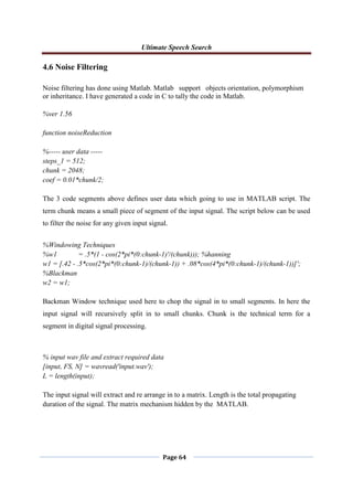 Ultimate Speech Search
Page 64
4.6 Noise Filtering
Noise filtering has done using Matlab. Matlab support objects orientation, polymorphism
or inheritance. I have generated a code in C to tally the code in Matlab.
%ver 1.56
function noiseReduction
%----- user data -----
steps_1 = 512;
chunk = 2048;
coef = 0.01*chunk/2;
The 3 code segments above defines user data which going to use in MATLAB script. The
term chunk means a small piece of segment of the input signal. The script below can be used
to filter the noise for any given input signal.
%Windowing Techniques
%w1 = .5*(1 - cos(2*pi*(0:chunk-1)'/(chunk))); %hanning
w1 = [.42 - .5*cos(2*pi*(0:chunk-1)/(chunk-1)) + .08*cos(4*pi*(0:chunk-1)/(chunk-1))]';
%Blackman
w2 = w1;
Backman Window technique used here to chop the signal in to small segments. In here the
input signal will recursively split in to small chunks. Chunk is the technical term for a
segment in digital signal processing.
% input wav file and extract required data
[input, FS, N] = wavread('input.wav');
L = length(input);
The input signal will extract and re arrange in to a matrix. Length is the total propagating
duration of the signal. The matrix mechanism hidden by the MATLAB.
 