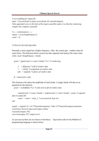Ultimate Speech Search
Page 65
% zero padding for intput file
input = [zeros(chunk,1);input;zeros(chunk,1)]/ max(abs(input));
%the appended zeros to the back of the input sound file makes it so that the windowing
samples the complete sound file
%----- initializations -----
output = zeros(length(input),1);
count = 0;
% block by block fft algorithm
Normally a noise signal has a higher frequency. After the system gets median value for
noise factor. The functions below recursively take segments and analyze the mean value.
while count<(length(input) - chunk)
grain = input(count+1:count+chunk).* w1; % windowing
f = fft(grain); % fft of window data
r = abs(f); % magnitude of window data
phi = angle(f); % phase of window data
ft = denoise(f,r,coef);
This function will reduce the amplitude of each chunk. A single chunk will take as an
argument by the function.
grain = real(ifft(ft)).*w2; % take inverse fft of window data
output(count+1:count+chunk) = output(count+1:count+chunk) + grain; % append
data to output file
count = count + steps_1; % increment by hop size
end
output = output(1:L) / (4.75*max(abs(output))); %the 4.75*max(abs(output) maintains
consistency between input and output volume
%soundsc(output, FS);
wavwrite(output, FS, 'output.wav');
As you can see there are no classes or Interfaces. Equivalent code for the Matlab in C
programming language is shown below.
 