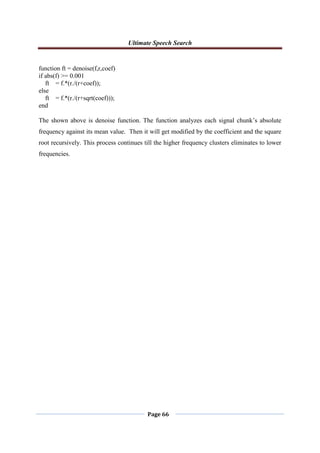 Ultimate Speech Search
Page 66
function ft = denoise(f,r,coef)
if abs(f) >= 0.001
ft = f.*(r./(r+coef));
else
ft = f.*(r./(r+sqrt(coef)));
end
The shown above is denoise function. The function analyzes each signal chunk‟s absolute
frequency against its mean value. Then it will get modified by the coefficient and the square
root recursively. This process continues till the higher frequency clusters eliminates to lower
frequencies.
 