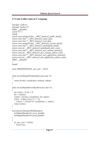 Ultimate Speech Search
Page 67
4.7 Code to filter noise in C Language
#include <stdio.h>
#include "mclmcr.h"
#ifdef __cplusplus
extern "C" {
#endif
extern const unsigned char __MCC_denoise2_public_data[];
extern const char *__MCC_denoise2_name_data;
extern const char *__MCC_denoise2_root_data;
extern const unsigned char __MCC_denoise2_session_data[];
extern const char *__MCC_denoise2_matlabpath_data[];
extern const int __MCC_denoise2_matlabpath_data_count;
extern const char *__MCC_denoise2_mcr_runtime_options[];
extern const int __MCC_denoise2_mcr_runtime_option_count;
extern const char *__MCC_denoise2_mcr_application_options[];
extern const int __MCC_denoise2_mcr_application_option_count;
#ifdef __cplusplus
}
#endif
static HMCRINSTANCE _mcr_inst = NULL;
static int mclDefaultPrintHandler(const char *s)
{
return fwrite(s, sizeof(char), strlen(s), stdout);
}
static int mclDefaultErrorHandler(const char *s)
{
int written = 0, len = 0;
len = strlen(s);
written = fwrite(s, sizeof(char), len, stderr);
if (len > 0 && s[ len-1 ] != 'n')
written += fwrite("n", sizeof(char), 1, stderr);
return written;
}
bool denoise2InitializeWithHandlers(
mclOutputHandlerFcn error_handler,
mclOutputHandlerFcn print_handler
)
{
if (_mcr_inst != NULL)
return true;
 