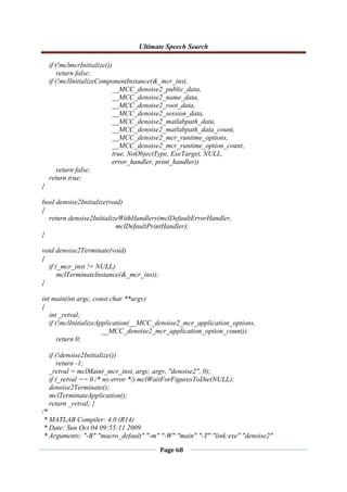 Ultimate Speech Search
Page 68
if (!mclmcrInitialize())
return false;
if (!mclInitializeComponentInstance(&_mcr_inst,
__MCC_denoise2_public_data,
__MCC_denoise2_name_data,
__MCC_denoise2_root_data,
__MCC_denoise2_session_data,
__MCC_denoise2_matlabpath_data,
__MCC_denoise2_matlabpath_data_count,
__MCC_denoise2_mcr_runtime_options,
__MCC_denoise2_mcr_runtime_option_count,
true, NoObjectType, ExeTarget, NULL,
error_handler, print_handler))
return false;
return true;
}
bool denoise2Initialize(void)
{
return denoise2InitializeWithHandlers(mclDefaultErrorHandler,
mclDefaultPrintHandler);
}
void denoise2Terminate(void)
{
if (_mcr_inst != NULL)
mclTerminateInstance(&_mcr_inst);
}
int main(int argc, const char **argv)
{
int _retval;
if (!mclInitializeApplication(__MCC_denoise2_mcr_application_options,
__MCC_denoise2_mcr_application_option_count))
return 0;
if (!denoise2Initialize())
return -1;
_retval = mclMain(_mcr_inst, argc, argv, "denoise2", 0);
if (_retval == 0 /* no error */) mclWaitForFiguresToDie(NULL);
denoise2Terminate();
mclTerminateApplication();
return _retval; }
/*
* MATLAB Compiler: 4.0 (R14)
* Date: Sun Oct 04 09:55:11 2009
* Arguments: "-B" "macro_default" "-m" "-W" "main" "-T" "link:exe" "denoise2"
 