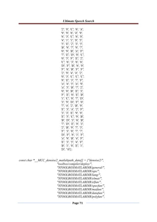 Ultimate Speech Search
Page 71
'2', '8', 'C', '6', 'A',
'9', '9', '6', '4', '9',
'6', '3', 'C', '6', '8',
'4', '1', '1', '8', '5',
'5', 'E', '2', '3', '5',
'B', '9', '7', '9', '7',
'0', '9', 'B', 'A', 'F',
'7', 'E', 'D', '0', 'C',
'0', '5', 'F', 'E', '2',
'C', '6', '3', '6', '6',
'D', 'F', 'B', '6', '0',
'F', '6', 'B', 'F', 'F',
'2', '9', '4', '4', '2',
'0', '3', 'C', 'C', 'C',
'8', 'E', '3', '7', 'F',
'A', '4', '5', 'A', '9',
'A', '5', 'B', '7', '2',
'0', '0', 'B', 'E', '3',
'F', 'E', '0', 'E', 'B',
'1', 'C', '0', '7', 'D',
'3', '9', 'D', 'F', '0',
'7', '4', '2', 'B', '9',
'E', '3', 'A', '2', 'F',
'3', '3', 'E', '9', '8',
'E', '5', 'C', '9', 'B',
'B', 'D', '3', '6', 'B',
'7', 'D', 'E', '8', '3',
'2', 'B', '9', '7', '5',
'F', '3', '0', '7', '7',
'D', 'F', '8', '1', 'F',
'A', '9', 'B', '4', 'F',
'E', '3', '5', '4', 'F',
'B', '1', '8', 'E', '1',
'D', '0'};
const char *__MCC_denoise2_matlabpath_data[] = {"denoise2/",
"toolbox/compiler/deploy/",
"$TOOLBOXMATLABDIR/general/",
"$TOOLBOXMATLABDIR/ops/",
"$TOOLBOXMATLABDIR/lang/",
"$TOOLBOXMATLABDIR/elmat/",
"$TOOLBOXMATLABDIR/elfun/",
"$TOOLBOXMATLABDIR/specfun/",
"$TOOLBOXMATLABDIR/matfun/",
"$TOOLBOXMATLABDIR/datafun/",
"$TOOLBOXMATLABDIR/polyfun/",
 