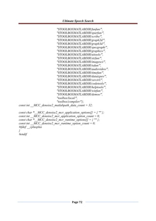 Ultimate Speech Search
Page 72
"$TOOLBOXMATLABDIR/funfun/",
"$TOOLBOXMATLABDIR/sparfun/",
"$TOOLBOXMATLABDIR/scribe/",
"$TOOLBOXMATLABDIR/graph2d/",
"$TOOLBOXMATLABDIR/graph3d/",
"$TOOLBOXMATLABDIR/specgraph/",
"$TOOLBOXMATLABDIR/graphics/",
"$TOOLBOXMATLABDIR/uitools/",
"$TOOLBOXMATLABDIR/strfun/",
"$TOOLBOXMATLABDIR/imagesci/",
"$TOOLBOXMATLABDIR/iofun/",
"$TOOLBOXMATLABDIR/audiovideo/",
"$TOOLBOXMATLABDIR/timefun/",
"$TOOLBOXMATLABDIR/datatypes/",
"$TOOLBOXMATLABDIR/verctrl/",
"$TOOLBOXMATLABDIR/codetools/",
"$TOOLBOXMATLABDIR/helptools/",
"$TOOLBOXMATLABDIR/winfun/",
"$TOOLBOXMATLABDIR/demos/",
"toolbox/local/",
"toolbox/compiler/"};
const int __MCC_denoise2_matlabpath_data_count = 32;
const char *__MCC_denoise2_mcr_application_options[] = { "" };
const int __MCC_denoise2_mcr_application_option_count = 0;
const char *__MCC_denoise2_mcr_runtime_options[] = { "" };
const int __MCC_denoise2_mcr_runtime_option_count = 0;
#ifdef __cplusplus
}
#endif
 