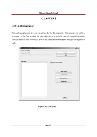 Ultimate Speech Search
Page 73
CHAPTER 5
5.0 Implementation
The Agile development process was chosen for the development. The system went on three
iterations. In the first iteration the basic objective was to build a speech recognition engine.
Various methods were tested out. But in the first iteration the speech recognition engine was
built.
Figure 24: SR Engine
 