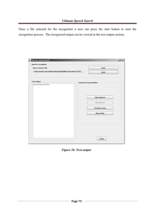 Ultimate Speech Search
Page 75
Once a file selected for the recognition a user can press the start button to start the
recognition process. The recognized output can be viewed in the text output section.
Figure 26: Text output
 