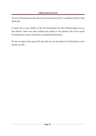 Ultimate Speech Search
Page 76
The noise filtering process has done in the second iteration and it‟s completely done by using
MATLAB.
It doesn‟t have a user interface. In the first development the noise filtering engine was not
that efficient. There were many isolated noise packets in the spectrum. But in the second
development the system could achieve a remarkable performance.
We have to input a noisy speech file and when we runs the program it will produced a noise
filtered .wav file.
 