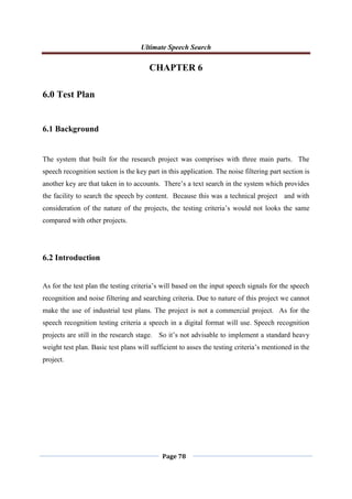 Ultimate Speech Search
Page 78
CHAPTER 6
6.0 Test Plan
6.1 Background
The system that built for the research project was comprises with three main parts. The
speech recognition section is the key part in this application. The noise filtering part section is
another key are that taken in to accounts. There‟s a text search in the system which provides
the facility to search the speech by content. Because this was a technical project and with
consideration of the nature of the projects, the testing criteria‟s would not looks the same
compared with other projects.
6.2 Introduction
As for the test plan the testing criteria‟s will based on the input speech signals for the speech
recognition and noise filtering and searching criteria. Due to nature of this project we cannot
make the use of industrial test plans. The project is not a commercial project. As for the
speech recognition testing criteria a speech in a digital format will use. Speech recognition
projects are still in the research stage. So it‟s not advisable to implement a standard heavy
weight test plan. Basic test plans will sufficient to asses the testing criteria‟s mentioned in the
project.
 