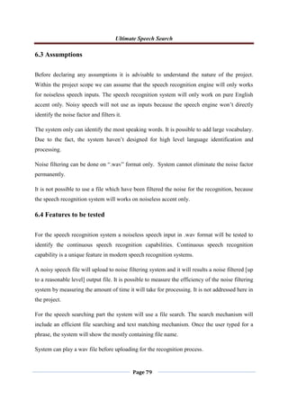 Ultimate Speech Search
Page 79
6.3 Assumptions
Before declaring any assumptions it is advisable to understand the nature of the project.
Within the project scope we can assume that the speech recognition engine will only works
for noiseless speech inputs. The speech recognition system will only work on pure English
accent only. Noisy speech will not use as inputs because the speech engine won‟t directly
identify the noise factor and filters it.
The system only can identify the most speaking words. It is possible to add large vocabulary.
Due to the fact, the system haven‟t designed for high level language identification and
processing.
Noise filtering can be done on “.wav” format only. System cannot eliminate the noise factor
permanently.
It is not possible to use a file which have been filtered the noise for the recognition, because
the speech recognition system will works on noiseless accent only.
6.4 Features to be tested
For the speech recognition system a noiseless speech input in .wav format will be tested to
identify the continuous speech recognition capabilities. Continuous speech recognition
capability is a unique feature in modern speech recognition systems.
A noisy speech file will upload to noise filtering system and it will results a noise filtered [up
to a reasonable level] output file. It is possible to measure the efficiency of the noise filtering
system by measuring the amount of time it will take for processing. It is not addressed here in
the project.
For the speech searching part the system will use a file search. The search mechanism will
include an efficient file searching and text matching mechanism. Once the user typed for a
phrase, the system will show the mostly containing file name.
System can play a wav file before uploading for the recognition process.
 