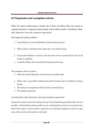 Ultimate Speech Search
Page 80
6.5 Suspension and resumption criteria
While the system testing process running and if there are defects there are reasons to
suspense the process. Suspension criteria denote what are those reasons. According to Anon.
(nd). Suspension criteria & resumption requirements
The suspension criteria as follows
 Unavailability of external dependent systems during execution.
 When a defect is introduced that cannot allow any further testing.
 Critical path deadline is missed so that the client will not accept delivery even if all
testing is completed.
 A specific holiday shuts down both development and testing
The resumption criteria‟s as follows
 When the external dependent systems become available again.
 When a fix is successfully implemented and the Testing Team is notified to continue
testing.
 The contract is renegotiated with the client to extend delivery.
 The holiday period ends.
According Anon. (nd). Suspension criteria & resumption requirements
Suspension criteria assume that testing cannot go forward and that going backward is also not
possible. A failed build would not suffice as you could generally continue to use the previous
build. Most major or critical defects would also not constituted suspension criteria as other
areas of the system could continue to be tested.
 