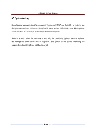 Ultimate Speech Search
Page 82
6.7 System testing
Speeches and lectures with different accent [English only USA and British]:- In order to test
the speech recognition engines accuracy it will tested against different accents. The expected
results must be in a minimum difference with minimum errors.
Content Search:- when the user tries to search by the content by typing a word or a phrase
the appropriate search result will be displayed. The speech or the lecture containing the
specified words or the phrase will be displayed
 