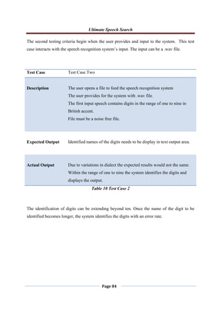 Ultimate Speech Search
Page 84
The second testing criteria begin when the user provides and input to the system. This test
case interacts with the speech recognition system‟s input. The input can be a .wav file.
Test Case Test Case Two
Description The user opens a file to feed the speech recognition system
The user provides for the system with .wav file.
The first input speech contains digits in the range of one to nine in
British accent.
File must be a noise free file.
Expected Output Identified names of the digits needs to be display in text output area.
Actual Output Due to variations in dialect the expected results would not the same.
Within the range of one to nine the system identifies the digits and
displays the output.
Table 10 Test Case 2
The identification of digits can be extending beyond ten. Once the name of the digit to be
identified becomes longer, the system identifies the digits with an error rate.
 