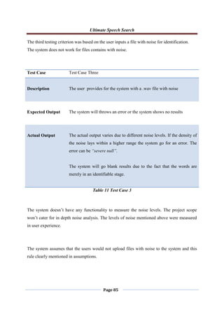 Ultimate Speech Search
Page 85
The third testing criterion was based on the user inputs a file with noise for identification.
The system does not work for files contains with noise.
Test Case Test Case Three
Description The user provides for the system with a .wav file with noise
Expected Output The system will throws an error or the system shows no results
Actual Output The actual output varies due to different noise levels. If the density of
the noise lays within a higher range the system go for an error. The
error can be “severe null”.
The system will go blank results due to the fact that the words are
merely in an identifiable stage.
Table 11 Test Case 3
The system doesn‟t have any functionality to measure the noise levels. The project scope
won‟t cater for in depth noise analysis. The levels of noise mentioned above were measured
in user experience.
The system assumes that the users would not upload files with noise to the system and this
rule clearly mentioned in assumptions.
 